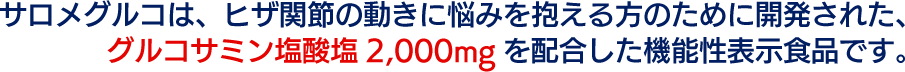 サロメグルコは、ヒザ関節の動きに悩みを抱える方のために開発された、グルコサミン塩酸塩2,000mgを配合した機能性表示食品です。